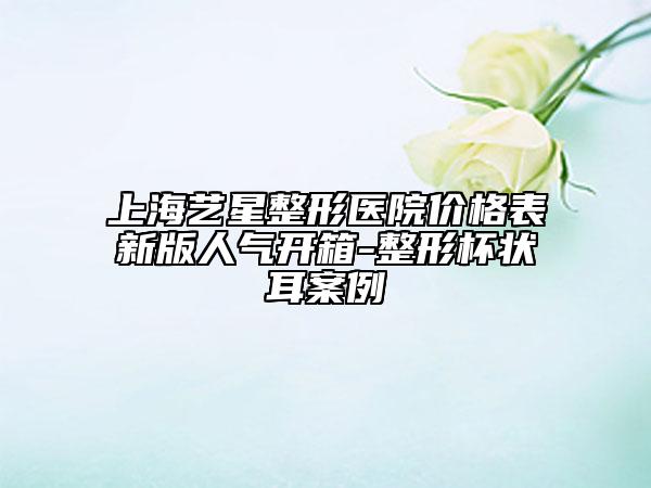 上海艺星整形医院价格表新版人气开箱-整形杯状耳案例