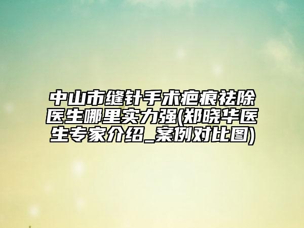中山市缝针手术疤痕祛除医生哪里实力强(郑晓华医生专家介绍_案例对比图)