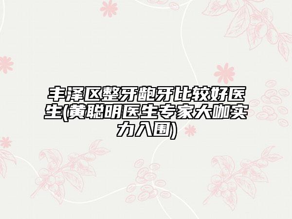 丰泽区整牙龅牙比较好医生(黄聪明医生专家大咖实力入围)