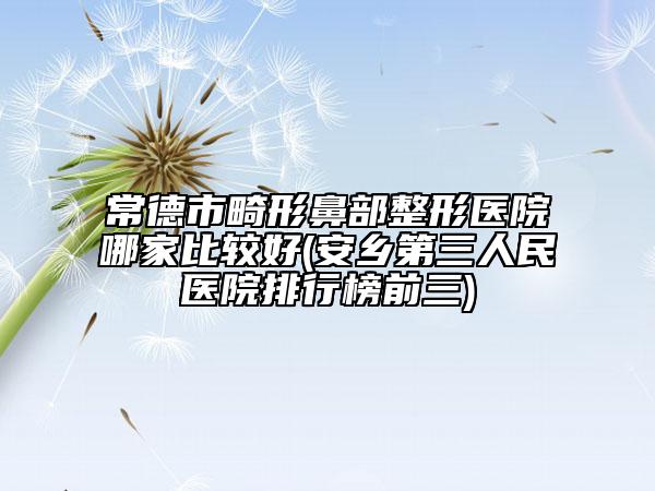 常德市畸形鼻部整形医院哪家比较好(安乡第三人民医院排行榜前三)