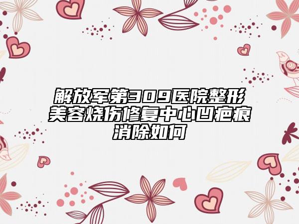 解放军第309医院整形美容烧伤修复中心凹疤痕消除如何