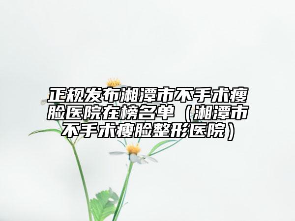 正规发布湘潭市不手术瘦脸医院在榜名单（湘潭市不手术瘦脸整形医院）