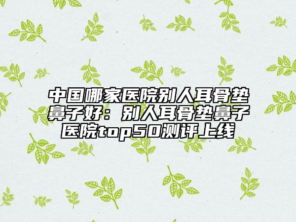 中国哪家医院别人耳骨垫鼻子好：别人耳骨垫鼻子医院top50测评上线