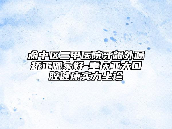 渝中区三甲医院牙龈外漏矫正哪家好-重庆亚太口腔健康实力坐诊
