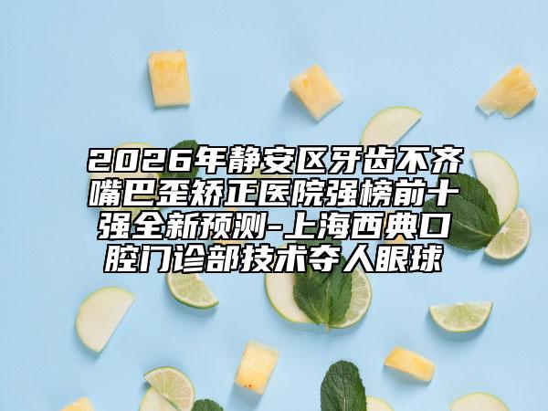 2026年静安区牙齿不齐嘴巴歪矫正医院强榜前十强全新预测-上海西典口腔门诊部技术夺人眼球