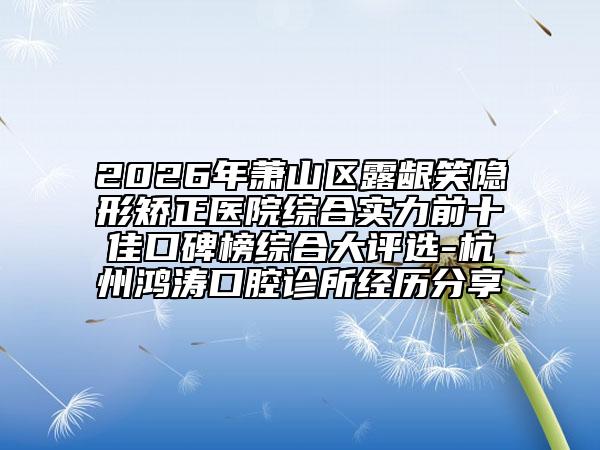 2026年萧山区露龈笑隐形矫正医院综合实力前十佳口碑榜综合大评选-杭州鸿涛口腔诊所经历分享