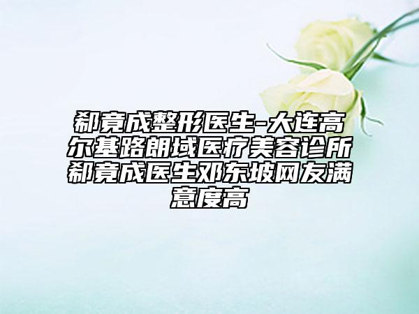 郗竟成整形医生-大连高尔基路朗域医疗美容诊所郗竟成医生邓东坡网友满意度高