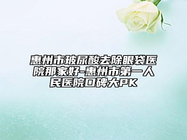 惠州市玻尿酸去除眼袋医院那家好-惠州市第一人民医院口碑大PK