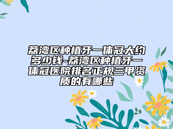 荔湾区种植牙一体冠大约多少钱-荔湾区种植牙一体冠医院排名正规三甲资质的有哪些