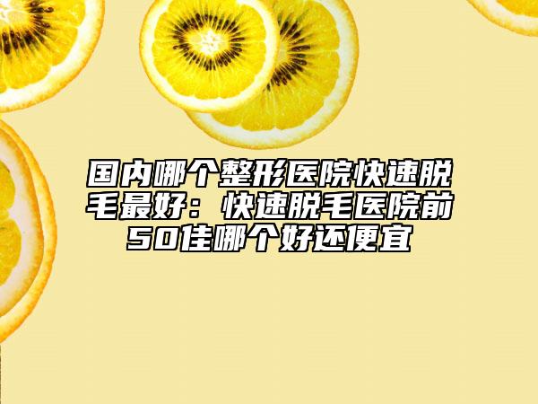 国内哪个整形医院快速脱毛最好：快速脱毛医院前50佳哪个好还便宜