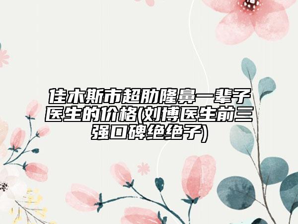 佳木斯市超肋隆鼻一辈子医生的价格(刘博医生前三强口碑绝绝子)