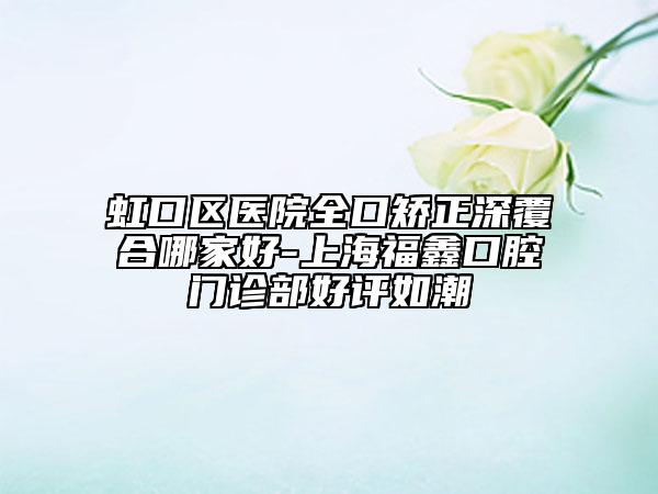虹口区医院全口矫正深覆合哪家好-上海福鑫口腔门诊部好评如潮