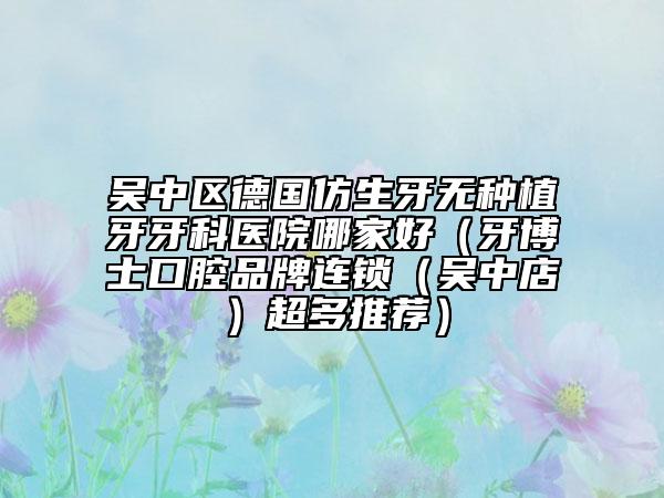 吴中区德国仿生牙无种植牙牙科医院哪家好（牙博士口腔品牌连锁（吴中店）超多推荐）