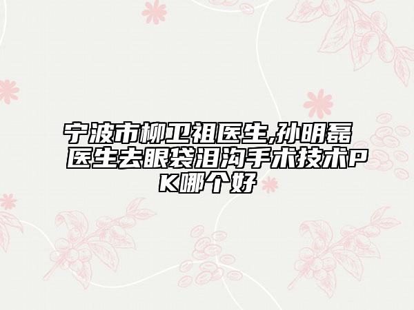 宁波市柳卫祖医生,孙明磊医生去眼袋泪沟手术技术PK哪个好