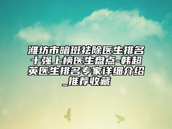 潍坊市暗斑祛除医生排名十强上榜医生盘点-韩超英医生排名专家详细介绍_推荐收藏