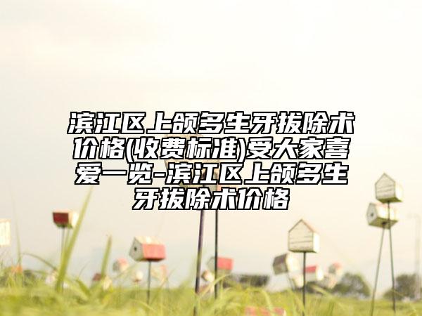 滨江区上颌多生牙拔除术价格(收费标准)受大家喜爱一览-滨江区上颌多生牙拔除术价格