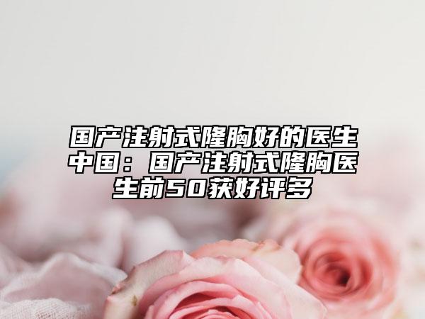 国产注射式隆胸好的医生中国：国产注射式隆胸医生前50获好评多