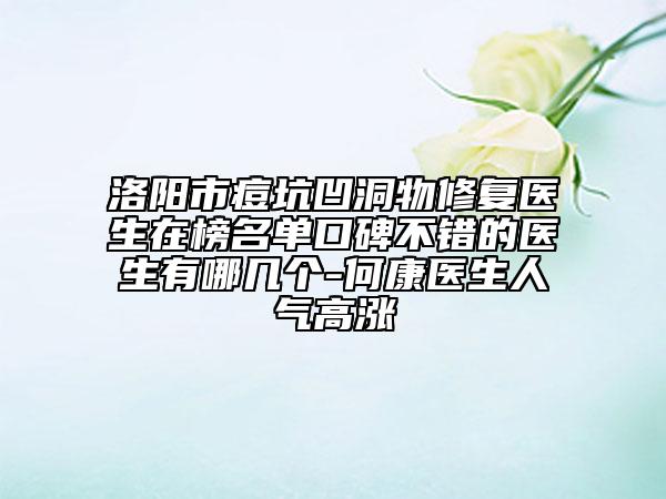 洛阳市痘坑凹洞物修复医生在榜名单口碑不错的医生有哪几个-何康医生人气高涨