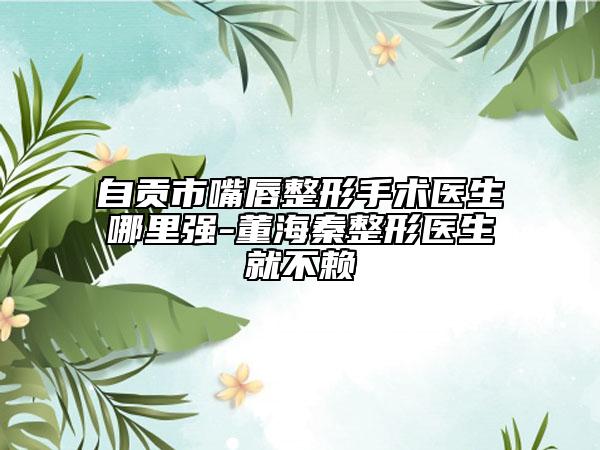 自贡市嘴唇整形手术医生哪里强-董海秦整形医生就不赖