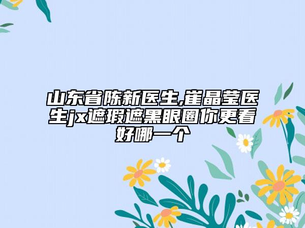 山东省陈新医生,崔晶莹医生jx遮瑕遮黑眼圈你更看好哪一个