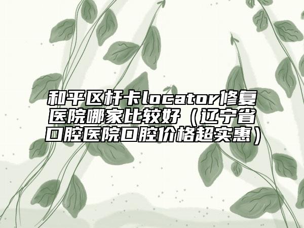 和平区杆卡locator修复医院哪家比较好（辽宁省口腔医院口腔价格超实惠）