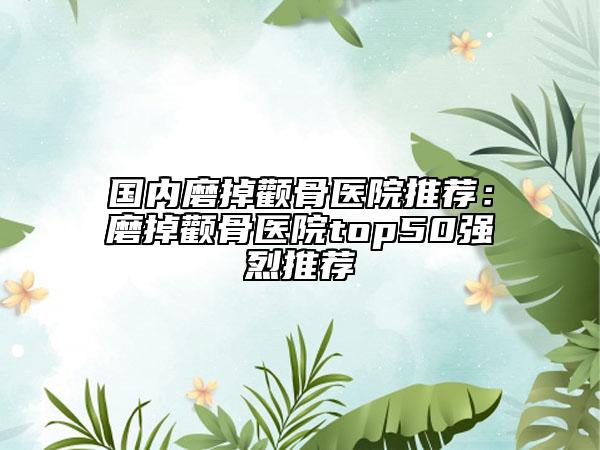 国内磨掉颧骨医院推荐：磨掉颧骨医院top50强烈推荐