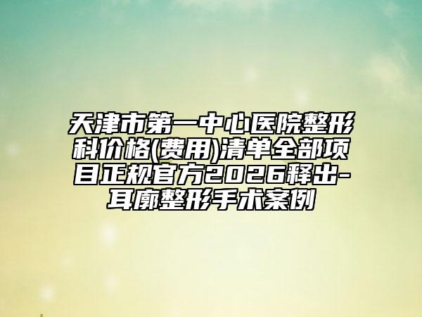 天津市第一中心医院整形科价格(费用)清单全部项目正规官方2026释出-耳廓整形手术案例