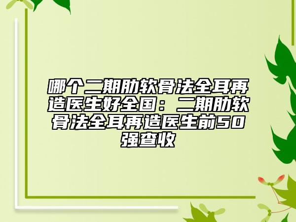 哪个二期肋软骨法全耳再造医生好全国：二期肋软骨法全耳再造医生前50强查收
