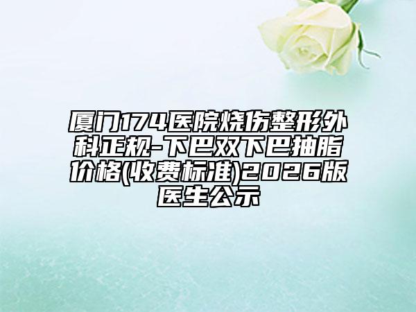 厦门174医院烧伤整形外科正规-下巴双下巴抽脂价格(收费标准)2026版医生公示