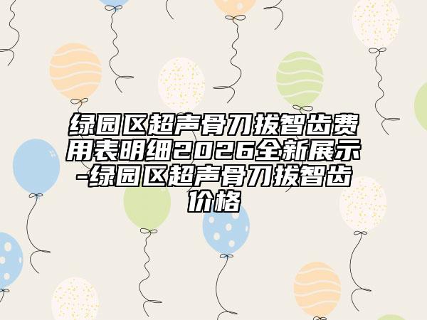 绿园区超声骨刀拔智齿费用表明细2026全新展示-绿园区超声骨刀拔智齿价格