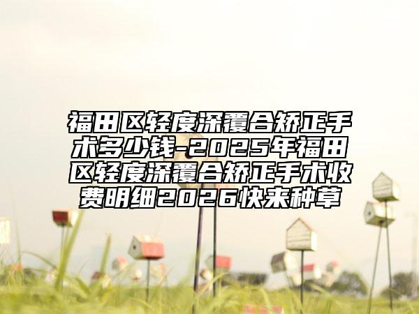 福田区轻度深覆合矫正手术多少钱-2025年福田区轻度深覆合矫正手术收费明细2026快来种草