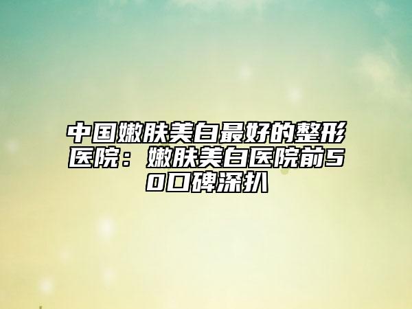 中国嫩肤美白最好的整形医院：嫩肤美白医院前50口碑深扒