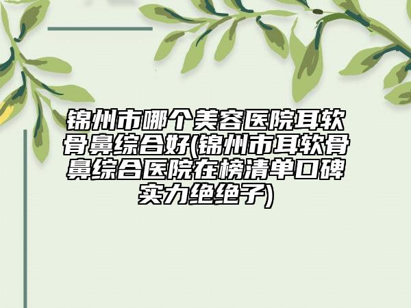 锦州市哪个美容医院耳软骨鼻综合好(锦州市耳软骨鼻综合医院在榜清单口碑实力绝绝子)