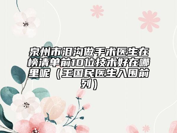 泉州市泪沟做手术医生在榜清单前10位技术好在哪里呢（王国民医生入围前列）