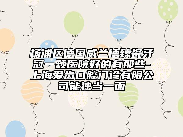 杨浦区德国威兰德臻瓷牙冠一颗医院好的有那些-上海爱齿口腔门诊有限公司能独当一面