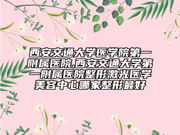 西安交通大学医学院第一附属医院,西安交通大学第一附属医院整形激光医学美容中心哪家整形最好