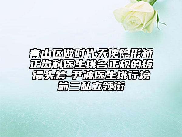 青山区做时代天使隐形矫正齿科医生排名正规的拔得头筹-尹波医生排行榜前三私立领衔