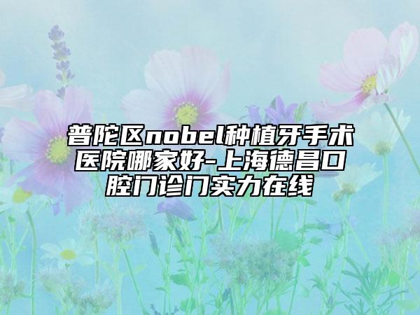 普陀区nobel种植牙手术医院哪家好-上海德昌口腔门诊门实力在线
