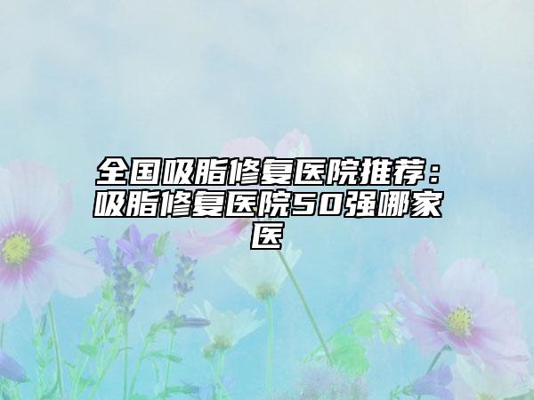 全国吸脂修复医院推荐：吸脂修复医院50强哪家医