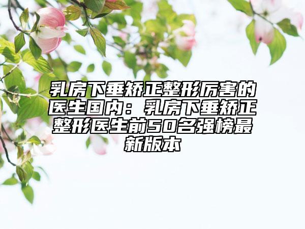 乳房下垂矫正整形厉害的医生国内：乳房下垂矫正整形医生前50名强榜最新版本