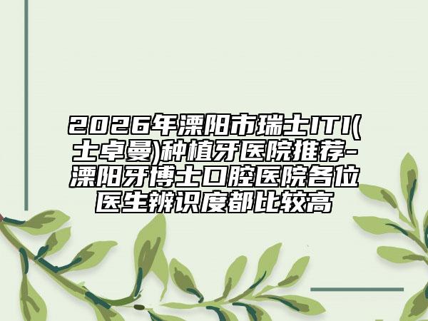 2026年溧阳市瑞士ITI(士卓曼)种植牙医院推荐-溧阳牙博士口腔医院各位医生辨识度都比较高