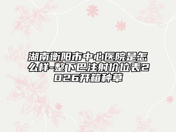 湖南衡阳市中心医院是怎么样-整下巴注射价位表2026开箱种草