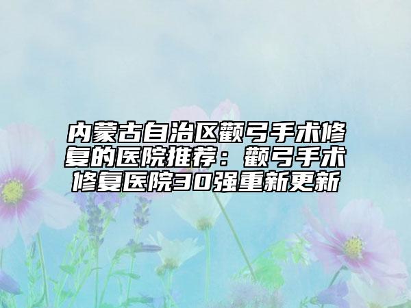 内蒙古自治区颧弓手术修复的医院推荐：颧弓手术修复医院30强重新更新