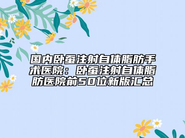 国内卧蚕注射自体脂肪手术医院：卧蚕注射自体脂肪医院前50位新版汇总