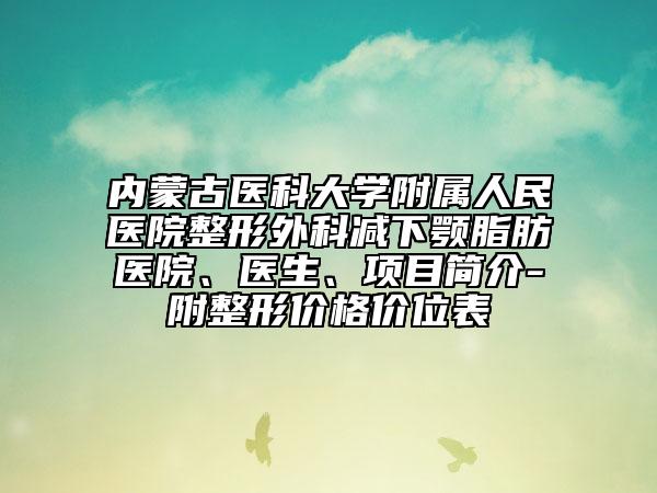 内蒙古医科大学附属人民医院整形外科减下颚脂肪医院、医生、项目简介-附整形价格价位表