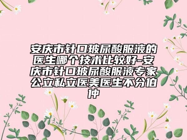 安庆市针口玻尿酸服液的医生哪个技术比较好-安庆市针口玻尿酸服液专家公立私立医美医生不分伯仲