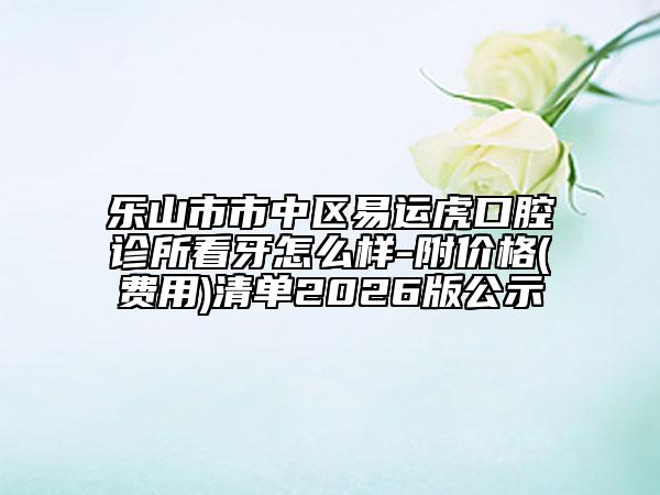 乐山市市中区易运虎口腔诊所看牙怎么样-附价格(费用)清单2026版公示