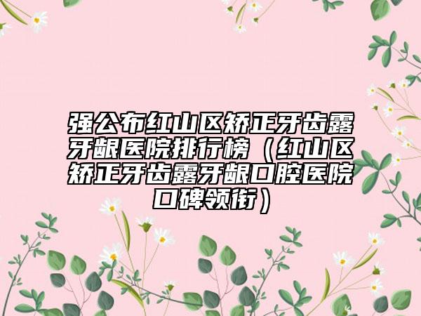 强公布红山区矫正牙齿露牙龈医院排行榜（红山区矫正牙齿露牙龈口腔医院口碑领衔）