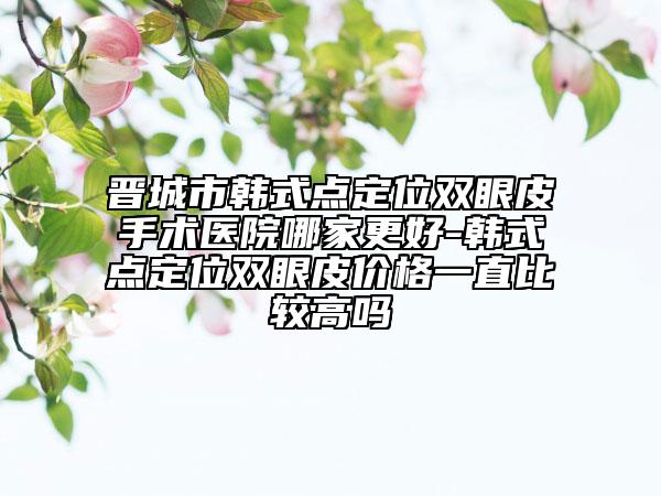 晋城市韩式点定位双眼皮手术医院哪家更好-韩式点定位双眼皮价格一直比较高吗
