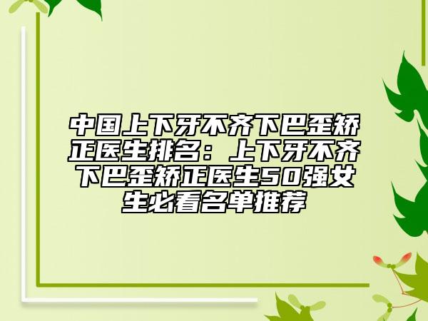 中国上下牙不齐下巴歪矫正医生排名：上下牙不齐下巴歪矫正医生50强女生必看名单推荐